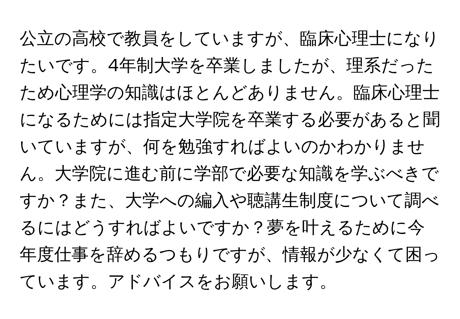 公立の高校で教員をしていますが、臨床心理士になりたいです。4年制大学を卒業しましたが、理系だったため心理学の知識はほとんどありません。臨床心理士になるためには指定大学院を卒業する必要があると聞いていますが、何を勉強すればよいのかわかりません。大学院に進む前に学部で必要な知識を学ぶべきですか？また、大学への編入や聴講生制度について調べるにはどうすればよいですか？夢を叶えるために今年度仕事を辞めるつもりですが、情報が少なくて困っています。アドバイスをお願いします。