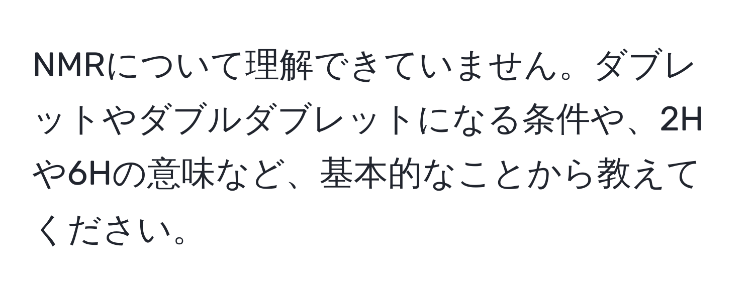 NMRについて理解できていません。ダブレットやダブルダブレットになる条件や、2Hや6Hの意味など、基本的なことから教えてください。