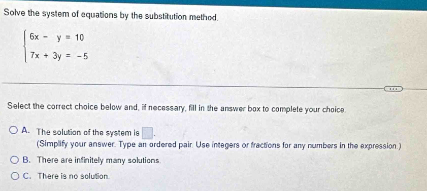 Solve the system of equations by the substitution method.
beginarrayl 6x-y=10 7x+3y=-5endarray.
Select the correct choice below and, if necessary, fill in the answer box to complete your choice.
A. The solution of the system is □. 
(Simplify your answer. Type an ordered pair. Use integers or fractions for any numbers in the expression.)
B. There are infinitely many solutions.
C. There is no solution.