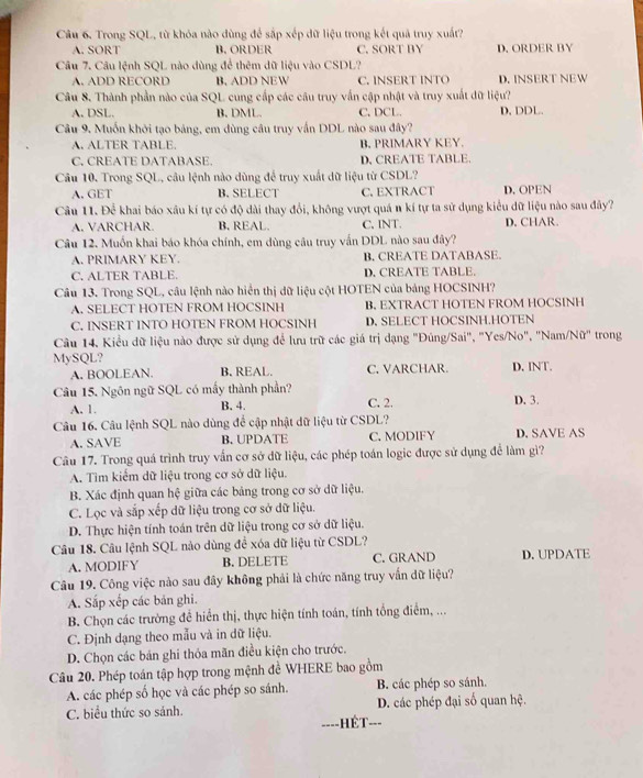 Trong SQL, từ khỏa nào dùng để sắp xếp dữ liệu trong kết quả truy xuất?
A. SORT B, ORDER C. SORT BY D. ORDER BY
Câu 7. Câu lệnh SQL nào dùng để thêm dữ liệu vào CSDL?
A. ADD RECORD B. ADD NEW C. INSERT INTO D. INSERT NEW
Câu 8. Thành phần nào của SQL cung cấp các câu truy vấn cập nhật và truy xuất dữ liệu?
A. DSL. B. DML. C. DCL. D, DDL.
Câu 9, Muốn khởi tạo bảng, em dùng câu truy vấn DDL nào sau đây?
A. ALTER TABLE. B. PRIMARY KEY.
C. CREATE DATABASE. D, CREATE TABLE.
Câu 10. Trong SQL, câu lệnh nào dùng để truy xuất dữ liệu từ CSDL?
A. GET B. SELECT C. EXTRACT D. OPEN
Câu 11. Để khai báo xâu kí tự có độ dài thay đổi, không vượt quá n kí tự ta sử dụng kiểu dữ liệu nào sau đây?
A. VARCHAR. B. REAL. C, INT. D. CHAR.
Câu 12. Muốn khai báo khóa chính, em dùng câu truy vấn DDL nào sau đây?
A. PRIMARY KEY. B. CREATE DATABASE.
C. ALTER TABLE. D. CREATE TABLE.
Câu 13. Trong SQL, câu lệnh nào hiển thị dữ liệu cột HOTEN của bảng HOCSINH?
A. SELECT HOTEN FROM HOCSINH B. EXTRACT HOTEN FROM HOCSINH
C. INSERT INTO HOTEN FROM HOCSINH D. SELECT HOCSINH.HOTEN
Câu 14, Kiểu dữ liệu nào được sử dụng để lưu trữ các giá trị dạng "Đúng/Sai", "Yes/No", "Nam/Nữ" trong
MySQL? C. VARCHAR. D. INT.
A. BOOLEAN. B. REAL.
Câu 15. Ngôn ngữ SQL có mấy thành phần? D. 3.
A. 1. B. 4.
C. 2.
Câu 16. Câu lệnh SQL nào dùng để cập nhật dữ liệu từ CSDL? D. SAVE AS
A. SAVE B. UPDATE C. MODIFY
Câu 17. Trong quá trình truy vấn cơ sở dữ liệu, các phép toán logic được sử dụng để làm gì?
A. Tim kiểm dữ liệu trong cơ sở dữ liệu.
B. Xác định quan hệ giữa các bảng trong cơ sở dữ liệu.
C. Lọc và sắp xếp dữ liệu trong cơ sở dữ liệu.
D. Thực hiện tính toán trên dữ liệu trong cơ sở dữ liệu.
Câu 18. Câu lệnh SQL nào dùng đề xóa dữ liệu từ CSDL?
A. MODIFY B. DELETE C. GRAND D.UPDATE
Câu 19. Công việc nào sau đây không phải là chức năng truy vấn dữ liệu?
A. Sắp xếp các bản ghi.
B. Chọn các trường đề hiển thị, thực hiện tính toán, tính tổng điểm, ...
C. Định dạng theo mẫu và in dữ liệu.
D. Chọn các bản ghi thóa mãn điều kiện cho trước.
Câu 20. Phép toán tập hợp trong mệnh đề WHERE bao gồm
A. các phép số học và các phép so sánh. B. các phép so sánh.
C. biểu thức so sảnh. D. các phép đại số quan hệ.
---- -=ÉT--=
