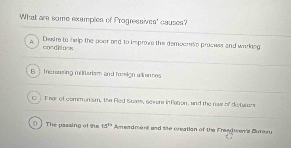 What are some examples of Progressives' causes?
A Desire to help the poor and to improve the democratic process and working
conditions
B ) Increasing militarism and foreign alliances
CFear of communism, the Red Scare, severe inflation, and the rise of dictators
D The passing of the 15^(th) Amendment and the creation of the Freedmen's Bureau