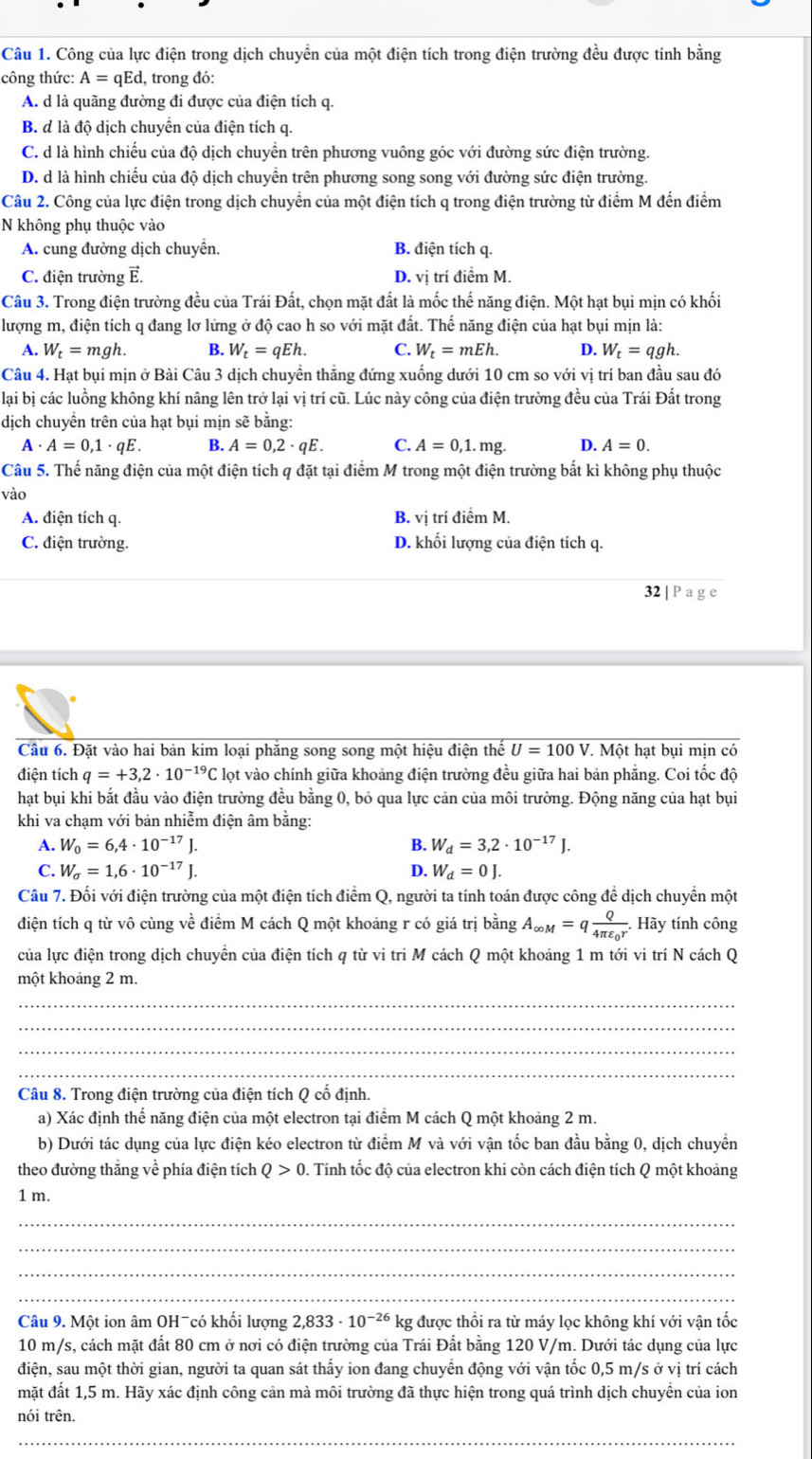 Công của lực điện trong dịch chuyền của một điện tích trong điện trường đều được tính bằng
công thức: A=qEd , trong đó:
A. d là quãng đường đi được của điện tích q.
B. d là độ dịch chuyển của điện tích q.
C. d là hình chiếu của độ dịch chuyền trên phương vuông góc với đường sức điện trường
D. d là hình chiếu của độ dịch chuyền trên phương song song với đường sức điện trường.
Câu 2. Công của lực điện trong dịch chuyển của một điện tích q trong điện trường từ điểm M đến điểm
N không phụ thuộc vào
A. cung đường dịch chuyển. B. điện tích q.
C. điện trường E. D. vi trí điểm M.
Câu 3. Trong điện trường đều của Trái Đất, chọn mặt đất là mốc thế năng điện. Một hạt bụi mịn có khối
lượng m, điện tích q đang lơ lửng ở độ cao h so với mặt đất. Thế năng điện của hạt bụi mịn là:
A. W_t=mgh B. W_t=qEh. C. W_t=mEh. D. W_t=qgh.
Câu 4. Hạt bụi mịn ở Bài Câu 3 dịch chuyền thăng đứng xuống dưới 10 cm so với vị trí ban đầu sau đó
lại bị các luồng không khí nâng lên trở lại vị trí cũ. Lúc này công của điện trường đều của Trái Đất trong
dịch chuyển trên của hạt bụi mịn sẽ bằng:
A . A=0,1· qE. B. A=0,2· qE. C. A=0,1. mg. D. A=0.
Câu 5. Thế năng điện của một điện tích q đặt tại điểm M trong một điện trường bắt kì không phụ thuộc
vào
A. điện tích q. B. vị trí điểm M.
C. điện trường. D. khối lượng của điện tích q.
32 | P a g e
Câu 6. Đặt vào hai bản kim loại phăng song song một hiệu điện thế U=100V T. Một hạt bụi mịn có
điện tích q=+3,2· 10^(-19)C E lọt vào chính giữa khoảng điện trường đều giữa hai bản phẳng. Coi tốc độ
hạt bụi khi bắt đầu vào điện trường đều bằng 0, bỏ qua lực cản của môi trường. Động năng của hạt bụi
khi va chạm với bản nhiễm điện âm bằng:
A. W_0=6,4· 10^(-17)J. B. W_d=3,2· 10^(-17)J.
C. W_sigma =1,6· 10^(-17)J. D. W_d=0J.
Câu 7. Đối với điện trường của một điện tích điểm Q, người ta tính toán được công để dịch chuyển một
điện tích q từ vô cùng về điểm M cách Q một khoảng r có giá trị bằng A_∈fty M=qfrac Q4π varepsilon _0r.. Hãy tính công
của lực điện trong dịch chuyển của điện tích q từ vi tri M cách Q một khoảng 1 m tới vi trí N cách Q
một khoảng 2 m.
_
_
_
_
Câu 8. Trong điện trường của điện tích Q cố định.
a) Xác định thể năng điện của một electron tại điểm M cách Q một khoảng 2 m.
b) Dưới tác dụng của lực điện kéo electron từ điểm M và với vận tốc ban đầu bằng 0, dịch chuyền
theo đường thắng về phía điện tích Q>0 0. Tính tốc độ của electron khi còn cách điện tích Q một khoảng
1 m.
_
_
_
_
Câu 9. Một ion âm OHˉcó khối lượng 2,833· 10^(-26) kg được thổi ra từ máy lọc không khí với vận tốc
10 m/s, cách mặt đất 80 cm ở nơi có điện trường của Trái Đất bằng 120 V/m. Dưới tác dụng của lực
điện, sau một thời gian, người ta quan sát thấy ion đang chuyển động với vận tốc 0,5 m/s ở vị trí cách
mặt đất 1,5 m. Hãy xác định công cản mà môi trường đã thực hiện trong quá trình dịch chuyền của ion
nói trên.
_
_