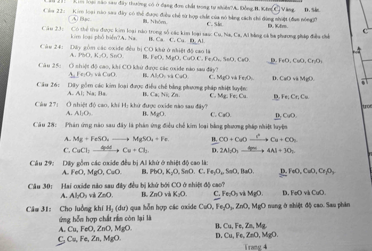 Că 21:  Kim loại nào sau đây thường có ở dạng đơn chất trong tự nhiên?A. Đồng B. Kẽm C Vàng. D. Såt.
Câu 22: Kim loại nào sau đây có thể được điều chế từ hợp chất của nó bằng cách chi dùng nhiệt (đun nóng)?
A) Bạc. B. Nhôm. C. Sắt. D. Këm.
c
Câu 23: Có thể thu được kim loại nào trong số các kim loại sau: Cu, Na, Ca, Al bằng cá ba phương pháp điều chế
kim loại phổ biển?A. Na. B. Ca. C. Cu. D. Al
Câu 24: Dãy gồm các oxide đều bị CO khử ở nhiệt độ cao là ged
A PbO. K_2O SnO B. FeO MgO,CuO.C.Fe_3O_4,SnO,CaO. D. FeO.CuO. Cr_2O_3
Câu 25: C Ở nhiệt độ cao, khí CO khử được các oxide nào sau đây?
_ A. Fe_2O_3 và CuO. B. Al_2O_3 và CuO. C. MgO và Fe_2O_3. D. CaO và MgO. 0
Câu 26: Dãy gồm các kim loại được điều chế bằng phương pháp nhiệt luyện:
A. Al; Na; Ba. B. Ca; Ni; Zn. C. Mg; Fe; Cu. D. Fe; Cr; C_t
Câu 27: Ở nhiệt độ cao, khí H_2 khử được oxide nào sau đây? tro
A. Al_2O_3. B. MgO. C. ''B() D. CuO.
Câu 28: Phản ứng nào sau đây là phản ứng điều chế kim loại bằng phương pháp nhiệt luyện
A. Mg+FeSO_4to MgSO_4+Fe. B. CO+CuOxrightarrow I°Cu+CO_2.
C. CuCl_2xrightarrow dpddCu+Cl_2. D. 2Al_2O_3xrightarrow dpnc4Al+3O_2.
31
Câu 29: Dãy gồm các oxide đều bị Al khử ở nhiệt độ cao là:
A. FeO,MgO,CuO. B. PbO,K_2O, SnO.C. Fe_3O_4,SnO,BaO. D FeO,CuO,Cr_2O_3.
Câu 30: Hai oxide nào sau đây đều bị khử bởi CO ở nhiệt độ cao?
A. Al_2O_3 và ZnO. B. ZnO và K_2O. C. Fe_2O_3 và MgO. D. FeO CuO.
Câu 31: Cho luồng khí H_2(du) qua hỗn hợp các oxide ( Cu(. Fe_2O_3,ZnO,MgO nung ở nhiệt độ cao. Sau phản
ứng hỗn hợp chất rắn còn lại là
A. Cu,FeO,ZnO,MgO. B. Cu,Fe ,Zn,Mg.
C. Cu,Fe,Zn,MgO.
D. Cu,Fe,ZnO,MgO.
Tran 4