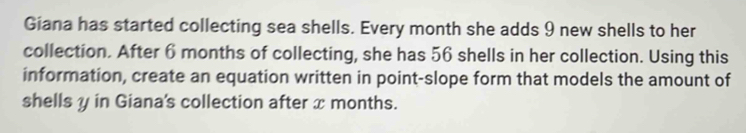 Giana has started collecting sea shells. Every month she adds 9 new shells to her 
collection. After 6 months of collecting, she has 56 shells in her collection. Using this 
information, create an equation written in point-slope form that models the amount of 
shells y in Giana's collection after x months.