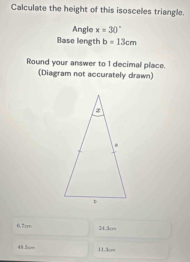 Calculate the height of this isosceles triangle.
Angle x=30°
Base length b=13cm
Round your answer to 1 decimal place.
(Diagram not accurately drawn)
6.7cm 24.3cm
48.5cm 11.3cm