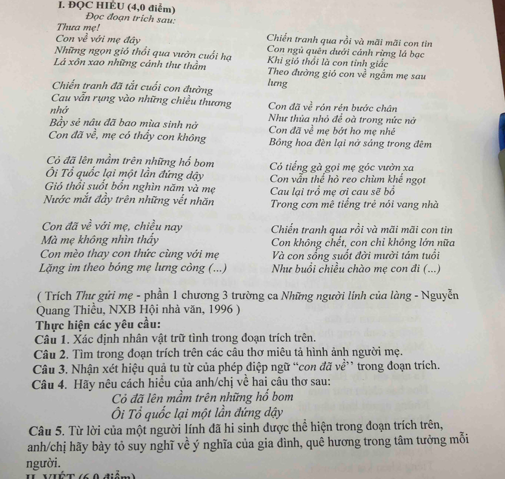 ĐQC HIÉU (4,0 điểm)
Đọc đoạn trich sau:
Thưa mẹ!
Chiến tranh qua rồi và mãi mãi con tin
Con về với mẹ đây Con ngủ quên dưới cánh rừng lá bạc
Những ngọn gió thổi qua vườn cuối hạ Khi gió thổi là con tỉnh giấc
Lá xôn xao những cánh thư thầm Theo đường gió con về ngắm mẹ sau
lưng
Chiến tranh đã tắt cuối con đường
Cau vẫn rụng vào những chiều thương Con đã về rón rén bước chân
nhớ Như thủa nhỏ để oà trong nức nở
Bầy sẻ nâu đã bao mùa sinh nở Con đã về mẹ bớt ho mẹ nhé
Con đã về, mẹ có thấy con không Bông hoa đèn lại nở sáng trong đêm
Cỏ đã lên mầm trên những hố bom Có tiếng gà gọi mẹ góc vườn xa
Ôi Tổ quốc lại một lần đứng dậy Con vẫn thế hò reo chùm khế ngọt
Gió thổi suốt bốn nghìn năm và mẹ
Cau lại trổ mẹ ơi cau sẽ bổ
Nước mắt đầy trên những vết nhăn Trong cơn mê tiếng trẻ nói vang nhà
Con đã về với mẹ, chiều nay Chiến tranh qua rồi và mãi mãi con tin
Mà mẹ không nhìn thấy Con không chết, con chi không lớn nữa
Con mèo thay con thức cùng với mẹ Và con sống suốt đời mười tám tuổi
Lặng im theo bóng mẹ lưng còng (...) Như buồi chiều chào mẹ con đi (...)
( Trích Thư gửi mẹ - phần 1 chương 3 trường ca Những người lính của làng - Nguyễn
Quang Thiều, NXB Hội nhà văn, 1996 )
Thực hiện các yêu cầu:
Câu 1. Xác định nhân vật trữ tình trong đoạn trích trên.
Câu 2. Tìm trong đoạn trích trên các câu thơ miêu tả hình ảnh người mẹ.
Câu 3. Nhận xét hiệu quả tu từ của phép điệp ngữ “con đã về” trong đoạn trích.
Câu 4. Hãy nêu cách hiểu của anh/chị về hai câu thơ sau:
Cỏ đã lên mầm trên những hố bom
Ôi Tổ quốc lại một lần đứng dậy
Câu 5. Từ lời của một người lính đã hi sinh được thể hiện trong đoạn trích trên,
anh/chị hãy bày tỏ suy nghĩ về ý nghĩa của gia đình, quê hương trong tâm tưởng mỗi
người.
II VIết (60 điễm)