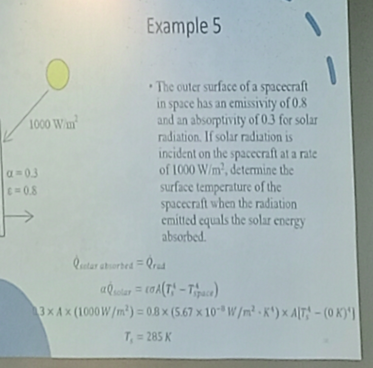 Example 5 
The outer surface of a spacecraft 
in space has an emissivity of 0.8
1000W/m^2 and an absorptivity of 0.3 for solar 
radiation. If solar radiation is 
incident on the spacecraft at a rate
alpha =0.3
of 1000W/m^2 , determine the
varepsilon =0.8
surface temperature of the 
spacecraft when the radiation 
emitted equals the solar energy 
absorbed. 
esctar _absorbed=Q_rad
alpha hat Q_solar=varepsilon sigma A(T_s^(4-T_(space)^4)
3* A* (1000W/m^2))=0.8* (5.67* 10^(-8)W/m^2· K^4)* A[T_5^(4-(0K)^4)]
T_s=285K