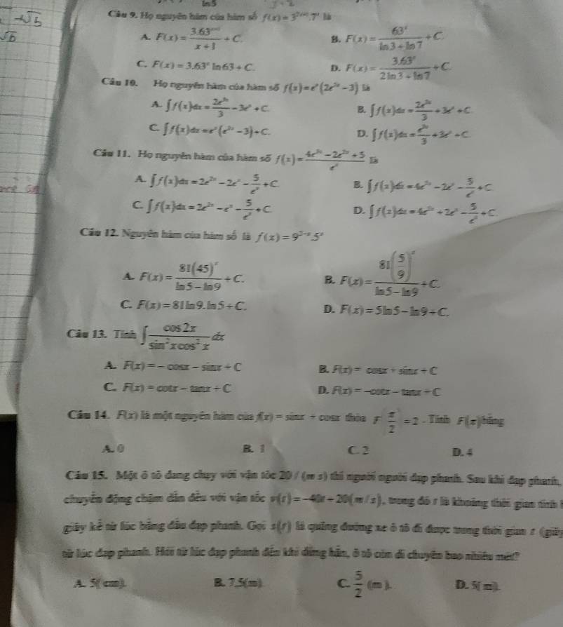 Cầu 9. Họ nguyên him của him số f(x)=3^(2(x)).7^x
A. F(x)= (3.63^(|x|))/x+1 +C F(x)= 63^x/ln 3+ln 7 +C.
B.
C. F(x)=3.63°ln 63+C. D. F(x)= (3.63^x)/2ln 3+ln 7 +C
Câu 10. Họ nguyên hàm của hàm số f(x)=e^x(2e^(2x)-3) lá
A. ∈t f(x)dx= 2x^(3x)/3 -3x^2+C.
B. ∈t f(x)dx= 2x^(3x)/3 +3x^2+C
C. ∈t f(x)dx=e^x(e^(2x)-3)+C.
D. ∈t f(x)dx= e^2/3 +3e^x+C
Cầu 11. Họ nguyên hàm của hàm số f(x)= (4e^(3x)-2e^(2x)+5)/e^x  D
A. ∈t f(x)dx=2e^(2x)-2x^2- 5/e^x +C B. ∈t f(x)dx=4e^(3x)-2x^2- 5/e^x +C
C. ∈t f(x)dx=2e^(2x)-e^x- 5/e^x +C
D. ∈t f(x)dx=4e^(2x)+2e^x- 5/e^x +C.
Cầu 12. Nguyên hàm của hàm số là f(x)=9^(2-x)5^x
A. F(x)=frac 81(45)^xln 5-ln 9+C.
B. F(x)=frac 81( 5/9 )^xln 5-ln 9+C.
C. F(x)=81ln 9.ln 5+C. D. F(x)=5ln 5-ln 9+C.
Câu 13. Tính ∈t  cos 2x/sin^2xcos^2x dx
A. F(x)=-cos x-sin x+C B. F(x)=cos x+sin x+C
C. F(x)=cot x-tan x+C D. R(x)=-∈fty ex-tan x+C
Câu 14. F(x) là một nguyên hàm của f(x)=sin x+ CE daie f x/2 =2. Tish F(x)^bing
A. 0 B. 1 C. 2 D. 4
Cáu 15. Một ô tô dang chạy với vận tốc 20 / (m s) thi người người đạp phanh. Sau khi đạp phath,
chuyển động chậm dẫn đều với vận tốc v(t)=-40t+20(m/s) trong đó ở là khoảng thời giao tinh 
giây kể từ lúc bằng đầu đạp phanh. Gọi s(t) là quảng đường xe ô tô đi được trong tời gian 1 (giy
từ lúc đạp phanh. Hải từ lúc đạp phanh đến khi đẳng hản, ở tô còn di chuyên bao nhiêu mét?
A. 5( cm). B. 7,5(m) C.  5/2 (m). D. 5(m)