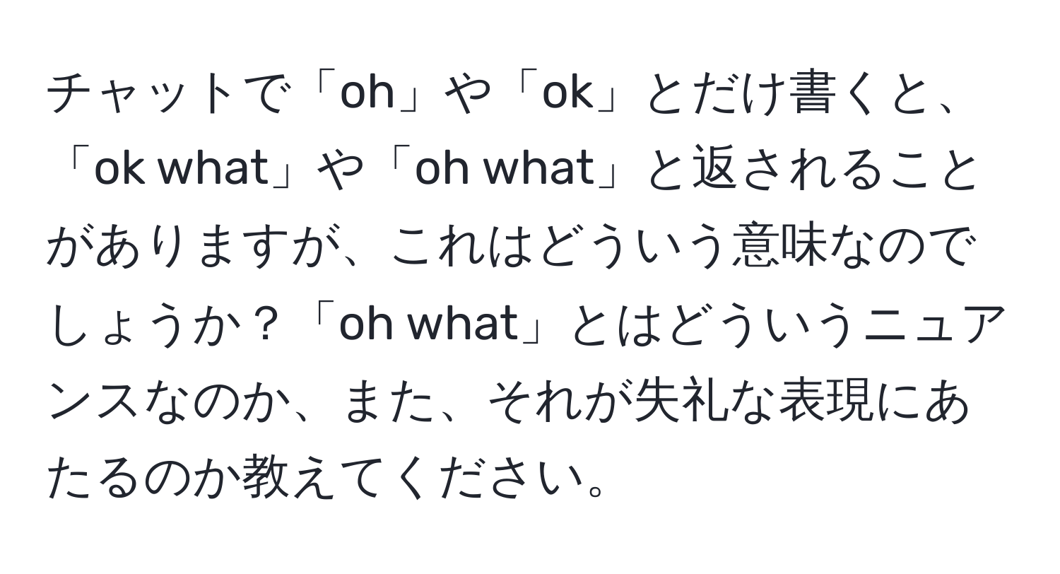 チャットで「oh」や「ok」とだけ書くと、「ok what」や「oh what」と返されることがありますが、これはどういう意味なのでしょうか？「oh what」とはどういうニュアンスなのか、また、それが失礼な表現にあたるのか教えてください。