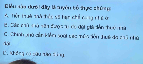 Điều nào dưới đây là tuyên bố thực chứng:
A. Tiền thuê nhà thấp sẽ hạn chế cung nhà ở
B. Các chủ nhà nên được tự do đặt giá tiền thuê nhà
C. Chính phủ cần kiểm soát các mức tiền thuê do chủ nhà
đặt.
D. Không có câu nào đúng.