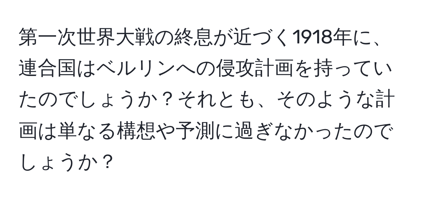 第一次世界大戦の終息が近づく1918年に、連合国はベルリンへの侵攻計画を持っていたのでしょうか？それとも、そのような計画は単なる構想や予測に過ぎなかったのでしょうか？