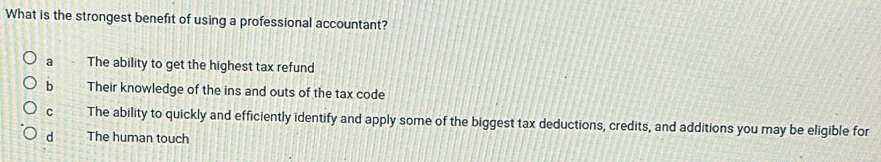 What is the strongest benefit of using a professional accountant?
a The ability to get the highest tax refund
b Their knowledge of the ins and outs of the tax code
C The ability to quickly and efficiently identify and apply some of the biggest tax deductions, credits, and additions you may be eligible for
d The human touch