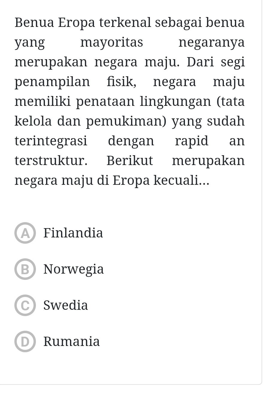 Benua Eropa terkenal sebagai benua
yang mayoritas negaranya
merupakan negara maju. Dari segi
penampilan fisik, negara maju
memiliki penataan lingkungan (tata
kelola dan pemukiman) yang sudah
terintegrasi dengan rapid an
terstruktur. Berikut merupakan
negara maju di Eropa kecuali...
A Finlandia
B Norwegia
CSwedia
D Rumania