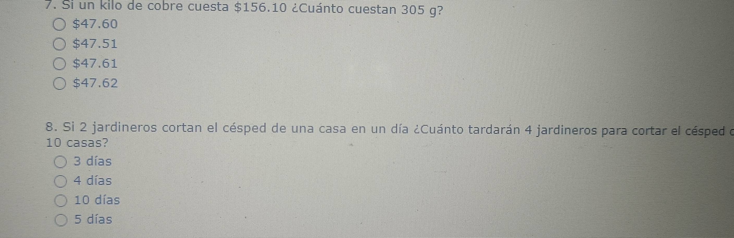 Si un kilo de cobre cuesta $156.10 ¿Cuánto cuestan 305 g?
$47.60
$47.51
$47.61
$47.62
8. Si 2 jardineros cortan el césped de una casa en un día ¿Cuánto tardarán 4 jardineros para cortar el césped o
10 casas?
3 días
4 días
10 días
5 días