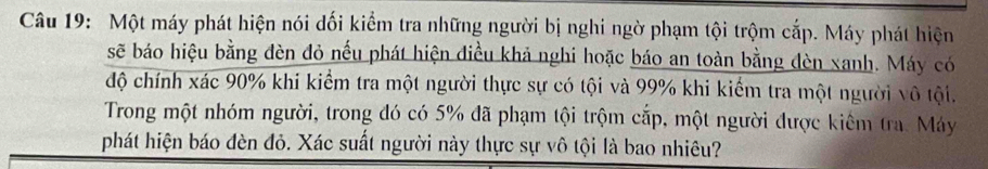 Một máy phát hiện nói dối kiểm tra những người bị nghi ngờ phạm tội trộm cắp. Máy phát hiện 
sẽ báo hiệu bằng đèn đỏ nếu phát hiện điều khả nghi hoặc báo an toàn bằng đèn xanh. Máy có 
độ chính xác 90% khi kiểm tra một người thực sự có tội và 99% khi kiểm tra một người vô tội. 
Trong một nhóm người, trong đó có 5% đã phạm tội trộm cắp, một người được kiêm tra. Máy 
phát hiện báo đèn đỏ. Xác suất người này thực sự vô tội là bao nhiêu?