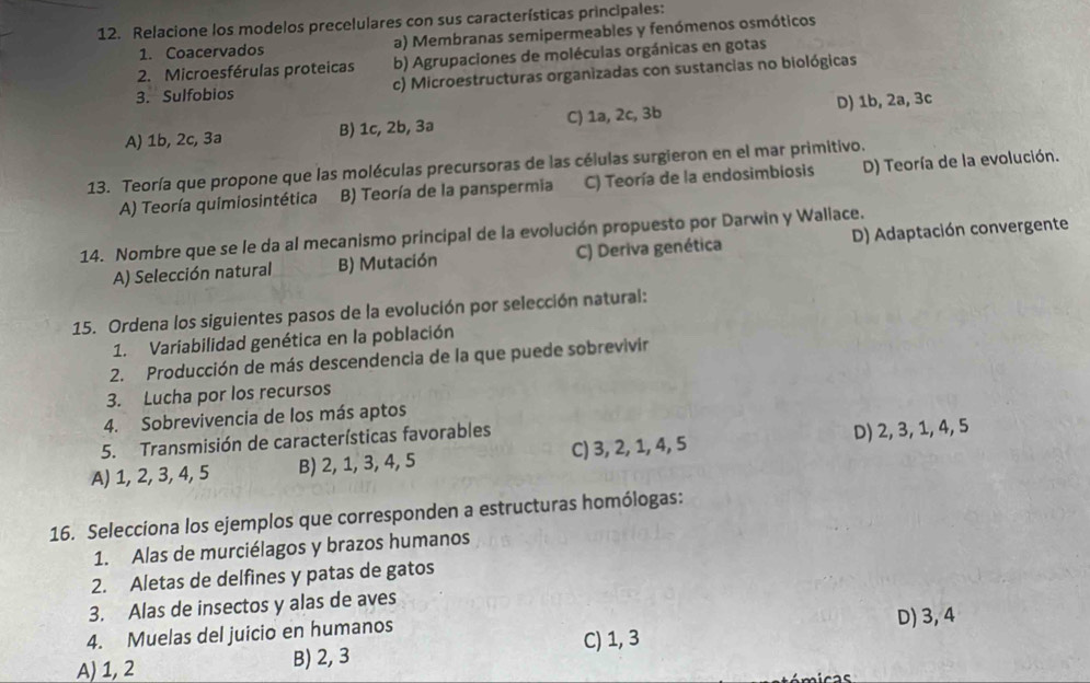 Relacione los modelos precelulares con sus características principales:
1. Coacervados a) Membranas semipermeables y fenómenos osmóticos
2. Microesférulas proteicas b) Agrupaciones de moléculas orgánicas en gotas
3. Sulfobios c) Microestructuras organizadas con sustancias no biológicas
A) 1b, 2c, 3a B) 1c, 2b, 3ª C) 1a, 2c, 3b D) 1b, 2a, 3c
13. Teoría que propone que las moléculas precursoras de las células surgieron en el mar primitivo.
A) Teoría quimiosintética B) Teoría de la panspermia C) Teoría de la endosimbiosis D) Teoría de la evolución.
14. Nombre que se le da al mecanismo principal de la evolución propuesto por Darwin y Wallace.
A) Selección natural B) Mutación C) Deriva genética D) Adaptación convergente
15. Ordena los siguientes pasos de la evolución por selección natural:
1. Variabilidad genética en la población
2. Producción de más descendencia de la que puede sobrevivir
3. Lucha por los recursos
4. Sobrevivencia de los más aptos
5. Transmisión de características favorables
A) 1, 2, 3, 4, 5 B) 2, 1, 3, 4, 5 C) 3, 2, 1, 4, 5 D) 2, 3, 1, 4, 5
16. Selecciona los ejemplos que corresponden a estructuras homólogas:
1. Alas de murciélagos y brazos humanos
2. Aletas de delfines y patas de gatos
3. Alas de insectos y alas de aves
4. Muelas del juicio en humanos D) 3, 4
C) 1, 3
A) 1, 2 B) 2, 3