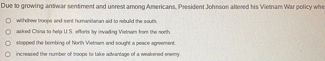 Due to growing antiwar sentiment and unrest among Americans, President Johnson altered his Vietnam War policy whe
withdrew troops and sent humanitarian aid to rebuild the south.
asked China to help U.S. efforts by invading Vietnam from the north.
stopped the bombing of North Vietnam and sought a peace agreement.
increased the number of troops to take advantage of a weakened enemy.