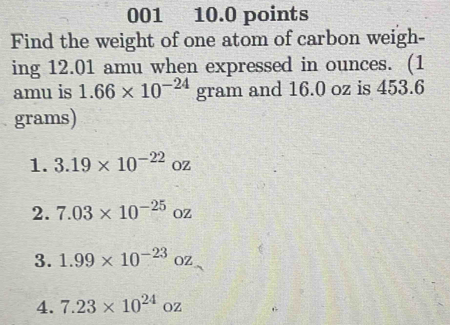 001 10.0 points 
Find the weight of one atom of carbon weigh- 
ing 12.01 amu when expressed in ounces. (1 
amu is 1.66* 10^(-24) gram and 16.0 oz is 453.6
grams) 
1. 3.19* 10^(-22) OZ
2. 7.03* 10^(-25) □ OZ
3. 1.99* 10^(-23)oz
4. 7.23* 10^(24)oz