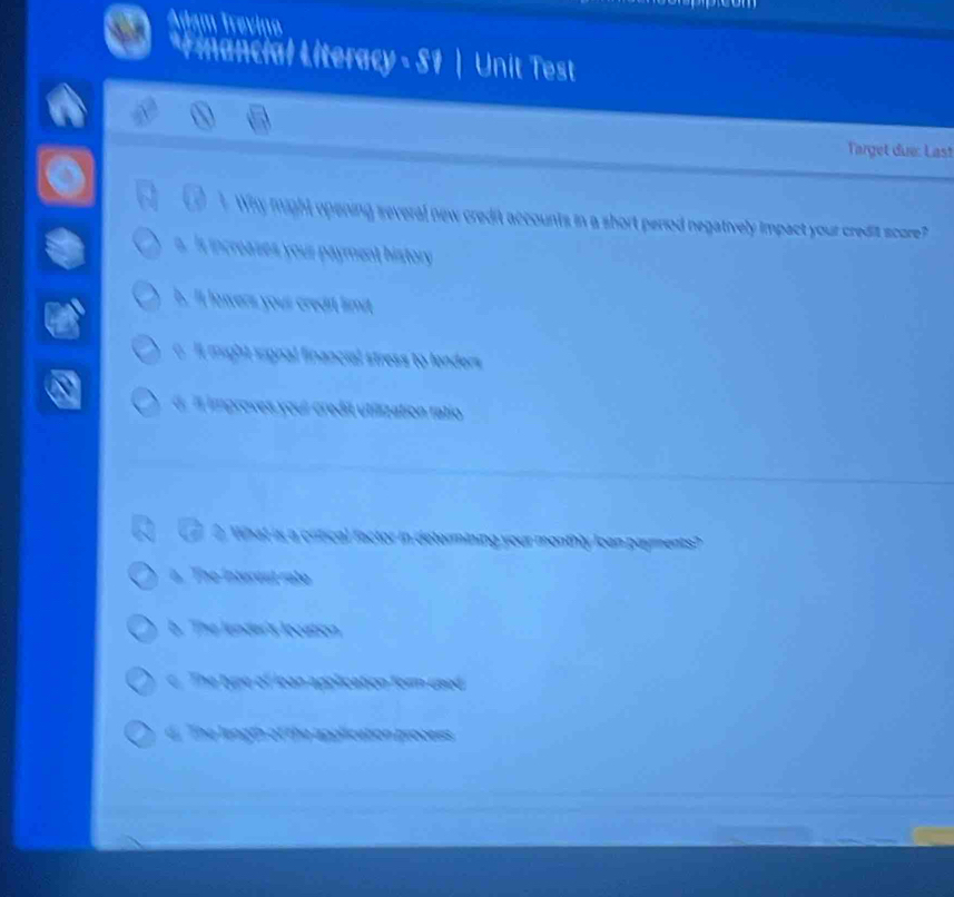 Adam Treviço
*Financial Literacy - S1 | Unit Test
Target due: Last
a ! Why might opening several new credit accounts in a short period negatively impact your credit score?
s. Is increases your payment history
h. It lawers your credit limit
6. Il might signal financial stress to lenders
6. il improves youi credit utiization ratio
t What is a critical factor in determining your monthly loan payments?
a. The inturent rate
b. The lender's looation
c. The type of lean application form used
d. The length of the apolication process