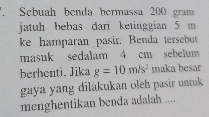 Sebuah benda bermassa 200 gram
jatuh bebas dari ketinggian 5 m
ke hamparan pasir. Benda tersebut 
masuk sedalam 4 cm sebelum 
berhenti. Jika g=10m/s^2 maka besar 
gaya yang dilakukan oľeh pasir untuk 
menghentikan benda adalah ....