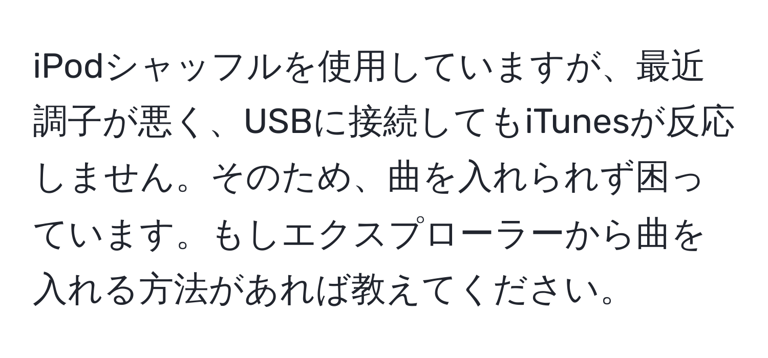 iPodシャッフルを使用していますが、最近調子が悪く、USBに接続してもiTunesが反応しません。そのため、曲を入れられず困っています。もしエクスプローラーから曲を入れる方法があれば教えてください。