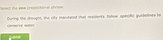 Select the one prepositional phrase.
During the drought, the city mandated that residents follow specific guidelines to
conserve water.
Fubmit