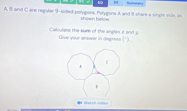 9D 5C 5D 5E Summary 
A, B and C are regular 9 -sided polygons. Polygons A and B share a single side, as 
shown below. 
Calculate the sum of the angles x and y. 
Give your answer in degrees (^circ ). 
4 Watch video