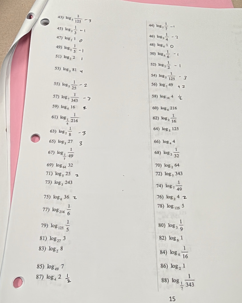 1 log _7 1/7 -1
44)
45) l0g(
47) log _31
46) log _2 1/4 -2
49) log _5 1/5 -1
48) log _61_O
51) log _22
50) log _6 1/6 -1
52) log _2 1/2 -1
53) log _381
54) log _5 1/125 -3
55) log _5 1/25 - 56) log, 49 t2
57) log _7 1/343  l0g 16 4 
58)
59) log _416 60) log _6216
61) log _ 1/6  1/216  62) log _2 1/16 
63) log _2 1/8  64) log _5125
65) log _327 66) log _44
67) log _ 1/7  1/49  68) log _2 1/32 
69) log _6432 70) log _264
71) log _525 72) log _7343
73) log _3243 74) log _7 1/49 
75) log _636 76) log₂ 4 2
77) log _216 1/6 
78) log _1255
79) log _125 1/5  80) log _3 1/9 
81) log _273 82) log _61
83) log _28
84) log _4 1/16 
85) log _497 86) log _21
87) log _42
88) log _ 1/7  1/343 
15