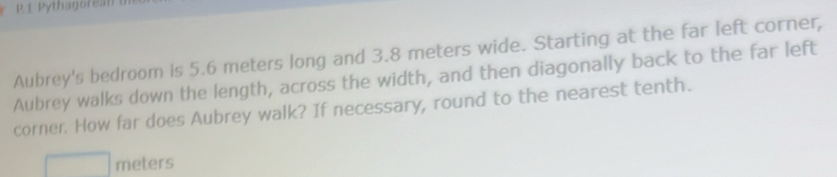Pythagorean 
Aubrey's bedroom is 5.6 meters long and 3.8 meters wide. Starting at the far left corner, 
Aubrey walks down the length, across the width, and then diagonally back to the far left 
corner. How far does Aubrey walk? If necessary, round to the nearest tenth.
meters
