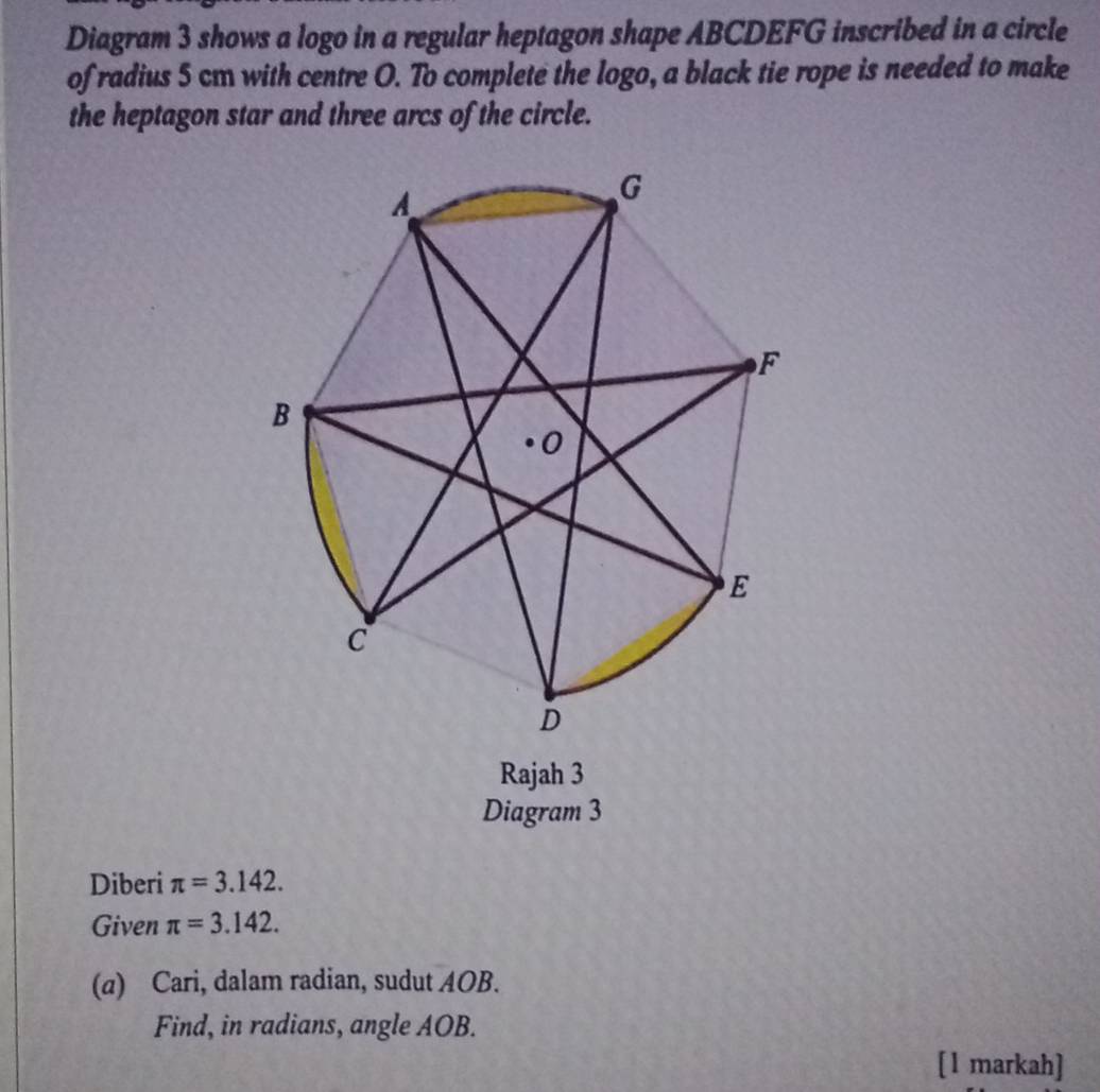 Diagram 3 shows a logo in a regular heptagon shape ABCDEFG inscribed in a circle 
of radius 5 cm with centre O. To complete the logo, a black tie rope is needed to make 
the heptagon star and three arcs of the circle. 
Rajah 3 
Diagram 3 
Diberi π =3.142. 
Given π =3.142. 
(a) Cari, dalam radian, sudut AOB. 
Find, in radians, angle AOB. 
[1 markah]