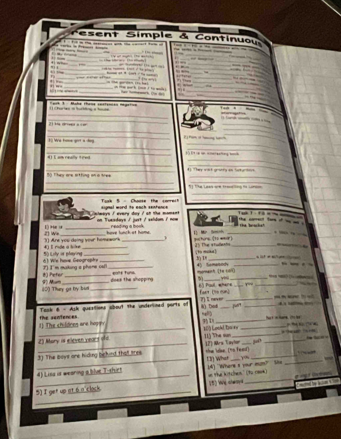 esent Simple & Continuou
1 - ball in the centances with the correct form of  ch 2 = Vi a the  
As veröx in Present ámpde
_
_
Mw  mar tr _ ( to shgg)   
2) My (nlama_
_
3)tm _TV of myas (to wetch) 2 ) _ e  l  
4) Wthem_ _in the abrury (to whudy)
aì wo_
 
_
on Sundave (ls get dp) 4 )   _  
_
') 1_ reble henmes (not / ls ploy)
61 She home at 4 (no / to nome)
7) _vour siéter after _  t ery) 0 T ete_
N they
_
8 Yo _  n t he gorden (to be ) () Wiet__
9) We _in the park [mot / to wals]
_
_
t0] He aaya _911_
_
_
her homewark. (to do)
Task 3 - Make these sentences negative Task 4 Muzios
_
1) Charles is building a house. int erragative 
_
1 Gural unally cale a tv
2) He drives a cor
_
_
_
_
2). Fam or having lurch.
3) We have got a dsg
_
_
_
_
_3). It is on interesting book
4) I am really tired
_
_
_
_4) They visit gracny on Soturdois
5) They are sitting on a tree
__
_
_5) The Lees are travelling to London
Task 5- Choose the correct
_
_
signal word to each sentence 
always / every day / at the moment  Task 7 - Fil in me ansm
on Tuesdays / just / seldom / now  the  carrest  fom    
1) He i5 _reading a book the brackst  
2) We_ have lunch at home. 1) Mr Smith_
               
3) Are you doing your homewark_
picture. (t0 wear)
4) I ride a bike_
2) The students_
vú    
5) Lily is playing_ (to make)
6) We have Geography _) 1_
lote a tone H a  
7) I'm making a phone call_ 4) Somebody_
f tame of  
B) Peter _eats tuna. moment (to call)
5)
9) Murn _does the shopping. _you__
thes cas? (to andon ad
(O) They go by bus _6) Paul where _you
fas1. (to run)
7) I never _you my seured. tto no it
Task 6 - Ask questions about the underlined parts of 8) Dad _just _    t   
the sentences Tell) hat is sere. (to te
1) The children are happy 9) It__
_10) Look! Daisy
_
2) Mary is eleven years old. 11) The sun__
12) Mrs Taylar _jud t he  t  u
3) The boys are hiding behind that tres the lake. (to feed) _1  he war
_13) What you _ 
14) "Where s your mum?" She
_
_4) Lisa is wearing a blue T-shirt
In the kitchen.' (to caok)
at wg t (lo dnsais)
_
5) I get up at 6 a'clock. 15) We always