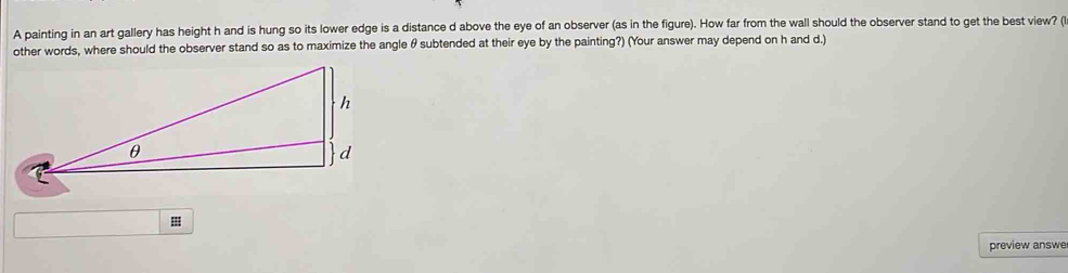 A painting in an art gallery has height h and is hung so its lower edge is a distance d above the eye of an observer (as in the figure). How far from the wall should the observer stand to get the best view? ( 
other words, where should the observer stand so as to maximize the angle θ subtended at their eye by the painting?) (Your answer may depend on h and d.) 
II 
preview answe