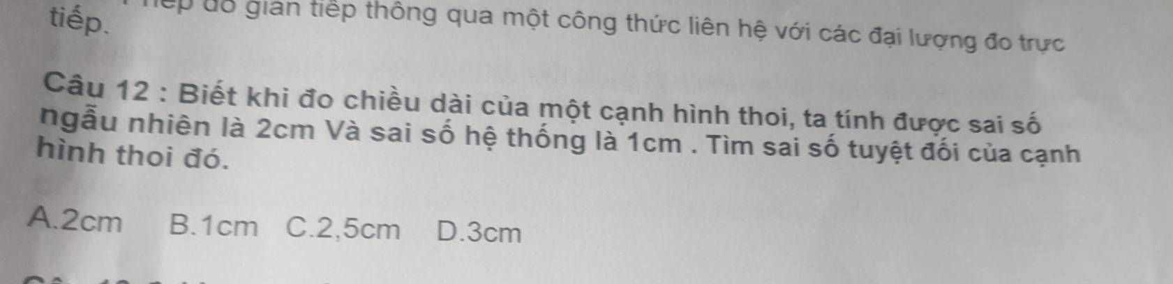 tiếp. ếp dổ gián tiếp thông qua một công thức liên hệ với các đại lượng đo trực
Câu 12 : Biết khi đo chiều dài của một cạnh hình thoi, ta tính được sai số
ngẫu nhiên là 2cm Và sai số hệ thống là 1cm. Tìm sai số tuyệt đối của cạnh
hình thoi đó.
A. 2cm B. 1cm C. 2,5cm D. 3cm