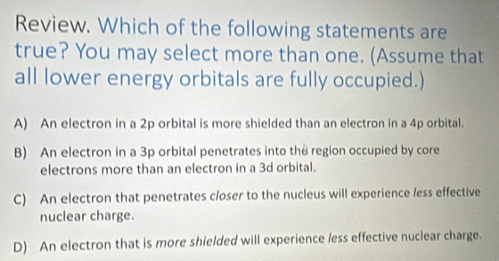 Review. Which of the following statements are
true? You may select more than one. (Assume that
all lower energy orbitals are fully occupied.)
A) An electron in a 2p orbital is more shielded than an electron in a 4p orbital.
B) An electron in a 3p orbital penetrates into the region occupied by core
electrons more than an electron in a 3d orbital.
C) An electron that penetrates closer to the nucleus will experience less effective
nuclear charge.
D) An electron that is more shielded will experience less effective nuclear charge.