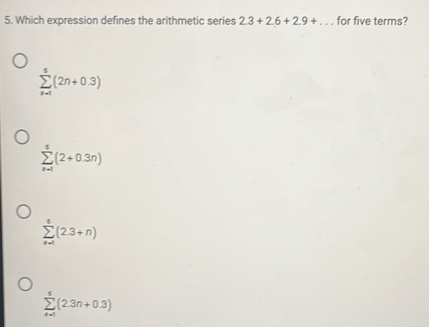 Which expression defines the arithmetic series 2.3+2.6+2.9+... for five terms?
sumlimits _(n=1)^5(2n+0.3)
sumlimits _(n=1)^5(2+0.3n)
sumlimits _(n=1)^5(2.3+n)
sumlimits _(k=1)^5(2.3n+0.3)