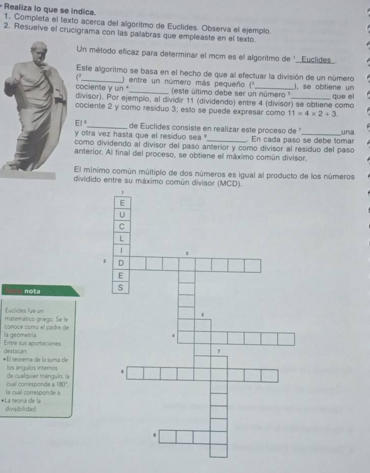 Realiza lo que se indica. 
1. Completa el texto acerca del algoritmo de Euclides. Observa el ejemplo. 
2. Resuelve el crucigrama con las palabras que empleaste en el texto. 
Un método eficaz para determinar el mcm es el algoritmo de ' _Euclides 
Este algoritmo se basa en el hecho de que al efectuar la división de un número 
(2_ ) entre un número más pequeño (* ), se obtiene un 
cociente y un _ (este último debe ser un número ³_ que el 
divisor). Por ejemplo, al dividir 11 (dividendo) entre 4 (divisor) se obtiene como 
cociente 2 y como residuo 3; esto se puede expresar como 11=4* 2+3
EI^6 _ de Euclides consiste en realizar este proceso de 
y otra vez hasta que el residuo sea ''_ . En cada paso se debe tomar una 
como dividendo al divisor del paso anterior y como divisor al residuo del paso 
anterior. Al final del proceso, se obtiene el máximo común divisor. 
El mínimo común múltiplo de dos números es igual al producto de los números 
dividido entre su máximo común divisor 
nota 
Euclides fue un 
matemático griego. Se le 
conoce como el padre de 
la geometria 
Entre sus aportaciones 
destacan 
El teorema de la suma de 
los ánqulos internos 
de cualquier triángulo, la 
cual corresponde a 180°. 
la cual corresponde a 
*La teona de la 
divisibilidad.