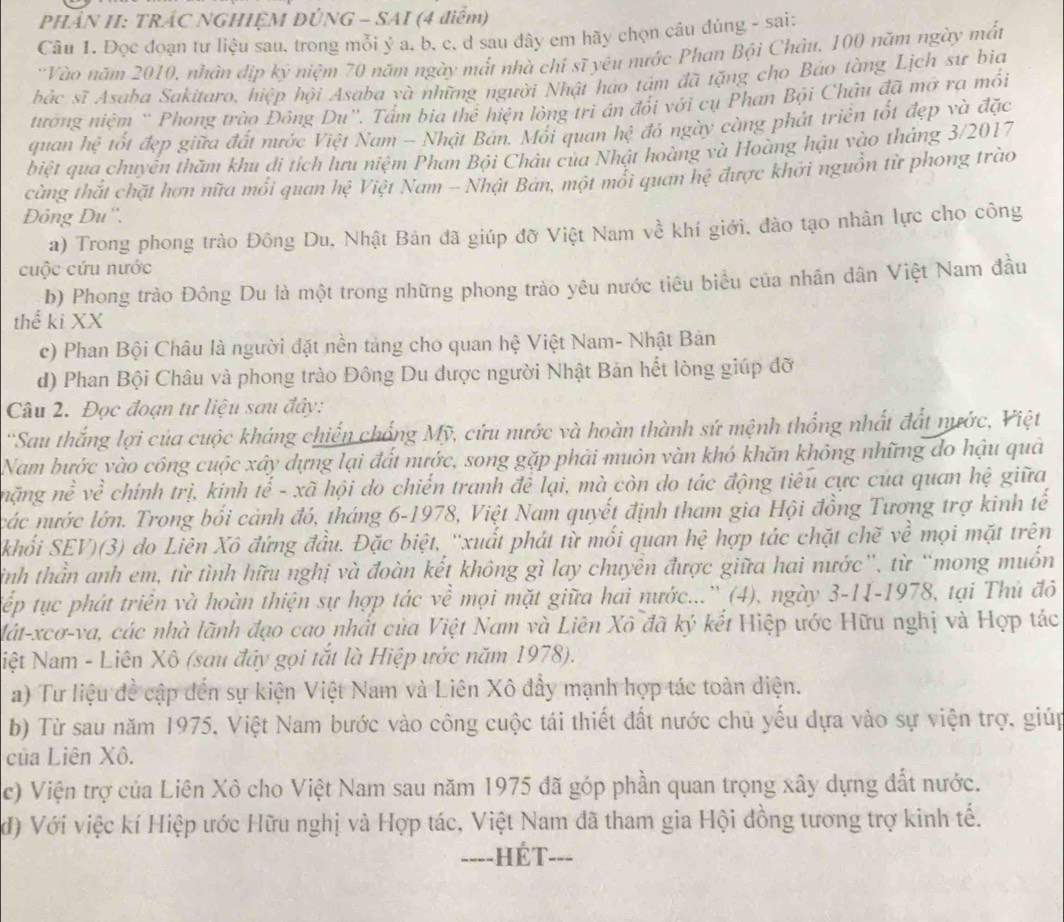 PHÁN II: TRÁC NGHIỆM ĐÚNG - SAI (4 điểm)
Câu 1. Đọc đoạn tư liệu sau, trong mỗi ý a, b, c, d sau đây em hãy chọn câu đúng - sai:
:Vào năm 2010, nhân dịp ký niệm 70 năm ngày mắt nhà chí sĩ yêu nước Phan Bội Châu, 100 năm ngày mắt
hác sĩ Asaba Sakitaro, hiệp hội Asaba và những người Nhật háo tâm đã tặng cho Bảo tàng Lịch sư bia
tường niệm ' Phong trào Đông Du''. Tấm bia thể hiện lòng tri án đổi với cụ Phan Bội Châu đã mỡ ra mối
quan hệ tốt đẹp giữa đất nước Việt Nam - Nhật Bản. Mối quan hệ đó ngày càng phát triển tốt đẹp và đặc
biệt qua chuyển thăm khu di tích lưu niệm Phan Bội Châu của Nhật hoàng và Hoàng hậu vào thắng 3/2017
cùng thắt chặt hơn nữa mối quan hệ Việt Nam - Nhật Bán, một mổi quan hệ được khởi nguồn từ phong trào
Đông Du''.
a) Trong phong trào Đông Du. Nhật Bản đã giúp đỡ Việt Nam về khí giới, đào tạo nhân lực cho công
cuộc cứu nước
b) Phong trào Đông Du là một trong những phong trào yêu nước tiêu biểu của nhân dân Việt Nam đầu
thể ki XX
c) Phan Bội Châu là người đặt nền tảng cho quan hệ Việt Nam- Nhật Bản
d) Phan Bội Châu và phong trào Đông Du được người Nhật Bản hết lòng giúp đỡ
Câu 2. Đọc đoạn tư liệu sau đây:
'Sau thắng lợi của cuộc kháng chiến chống Mỹ, cứu nước và hoàn thành sứ mệnh thống nhất đất nước, Việt
Nam bước vào công cuộc xây dựng lại đất nước, song gặp phải muôn vàn khó khăn không những do hậu quả
nặng nề về chính trị, kinh tế - xã hội do chiến tranh đề lại, mà còn do tác động tiêu cực của quan hệ giữa
các nước lớn. Trong bối cảnh đó, tháng 6-1978, Việt Nam quyết định tham gia Hội đồng Tương trợ kinh tế
khối SEV)(3) do Liên Xô đứng đầu, Đặc biệt, ''xuất phát từ mối quan hệ hợp tác chặt chẽ về mọi mặt trên
sinh thần anh em, từ tình hữu nghị và đoàn kết không gì lay chuyền được giữa hai nước”, từ “mong muồn
tiếp tục phát triển và hoàn thiện sự hợp tác về mọi mặt giữa hai nước...”' (4), ngày 3-11-1978, tại Thủ đô
lát-xcơ-va, các nhà lãnh đạo cao nhất của Việt Nam và Liên Xô đã ký kết Hiệp ước Hữu nghị và Hợp tác
Niệt Nam - Liên Xô (sau đây gọi tắt là Hiệp ước năm 1978).
a) Tư liệu đề cập đến sự kiện Việt Nam và Liên Xô đẩy mạnh hợp tác toàn diện.
b) Từ sau năm 1975, Việt Nam bước vào công cuộc tái thiết đất nước chủ yếu dựa vào sự viện trợ, giúp
của Liên Xô.
c) Viện trợ của Liên Xô cho Việt Nam sau năm 1975 đã góp phần quan trọng xây dựng đất nước.
đ) Với việc kí Hiệp ước Hữu nghị và Hợp tác, Việt Nam đã tham gia Hội đồng tương trợ kinh tế.
----HÉT---