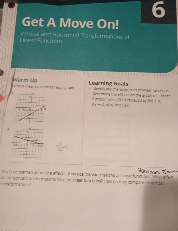 Get A Move On!
Vertical and Horizontal Transformations of
Linear Functions
Warm Up Learning Goals
Write a linear function for each graph. Identify key characteristics of linear functions.
1
Determine the effects on the graph of a linear
function when f(x)
is replaced by f(x)+d,
), and f(bx).
f(x-c),af(x)
2
You have learned about the effects of vertical transformations on linear functions. What effect
do horizontal transformations have on linear functions? How do they compare to vertical
trans formations?