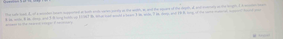 of 10, Step 1 8f 
The safe load, of a wooden beam supported at both ends varies jointly as the width, w, and the square of the depth, α, and inversely as the length. /. A wooden beam
8 in. wide, 8 in. deep, and 5 ft long holds up 11167 Ib. What load would a beam 3 in, wide, 7 in. deep, and 19 ft. long, of the same material, support? Round your 
answer to the nearest integer if necessary. 
Keypad