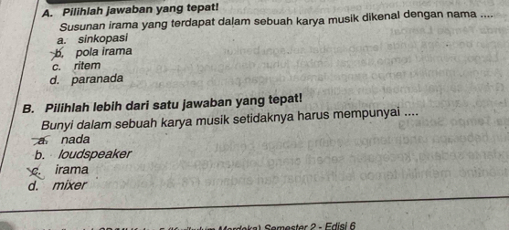 Pilihlah jawaban yang tepat!
Susunan irama yang terdapat dalam sebuah karya musik dikenal dengan nama ....
a. sinkopasi
b. pola irama
c. ritem
d. paranada
B. Pilihlah lebih dari satu jawaban yang tepat!
Bunyi dalam sebuah karya musik setidaknya harus mempunyai ....
a nada
b. loudspeaker
c. irama
d. mixer