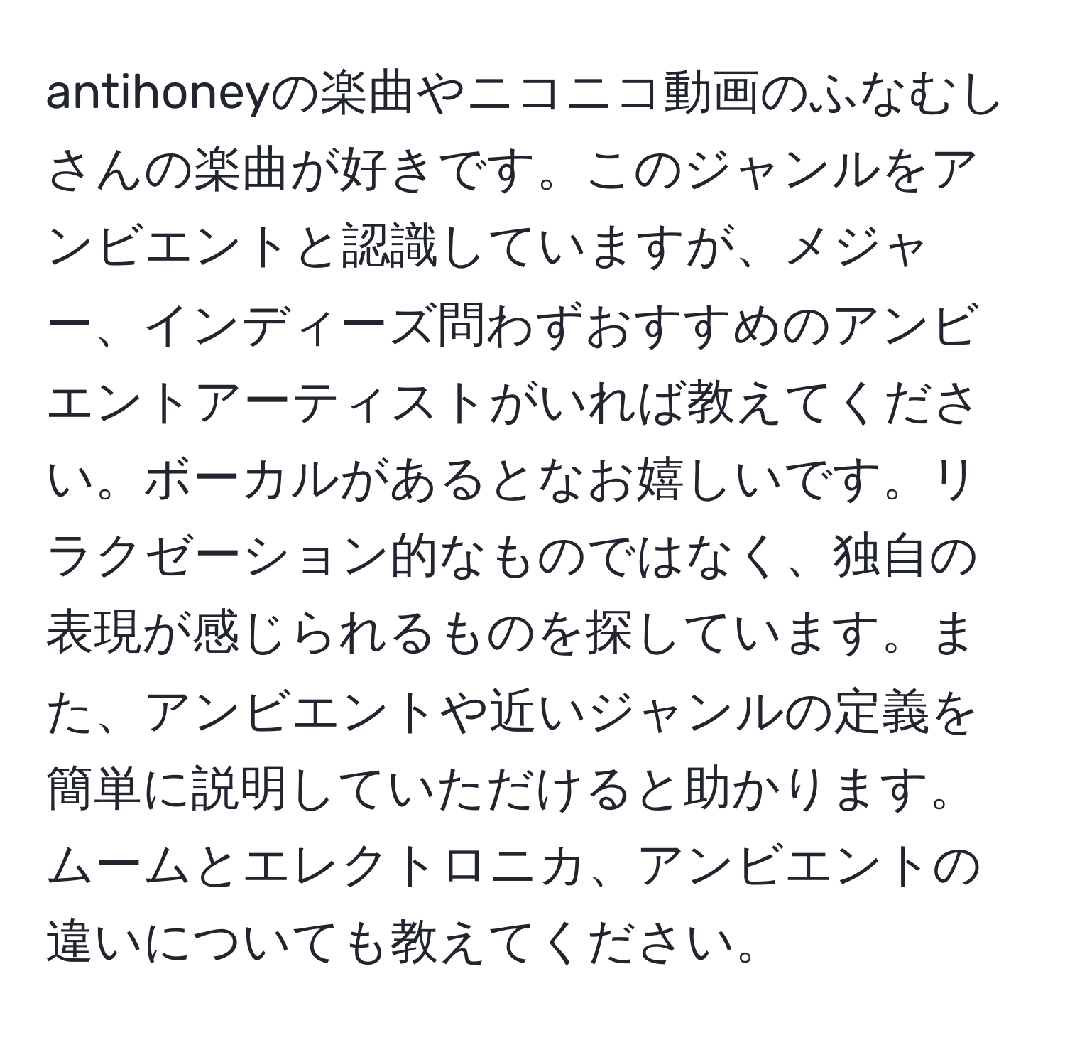 antihoneyの楽曲やニコニコ動画のふなむしさんの楽曲が好きです。このジャンルをアンビエントと認識していますが、メジャー、インディーズ問わずおすすめのアンビエントアーティストがいれば教えてください。ボーカルがあるとなお嬉しいです。リラクゼーション的なものではなく、独自の表現が感じられるものを探しています。また、アンビエントや近いジャンルの定義を簡単に説明していただけると助かります。ムームとエレクトロニカ、アンビエントの違いについても教えてください。