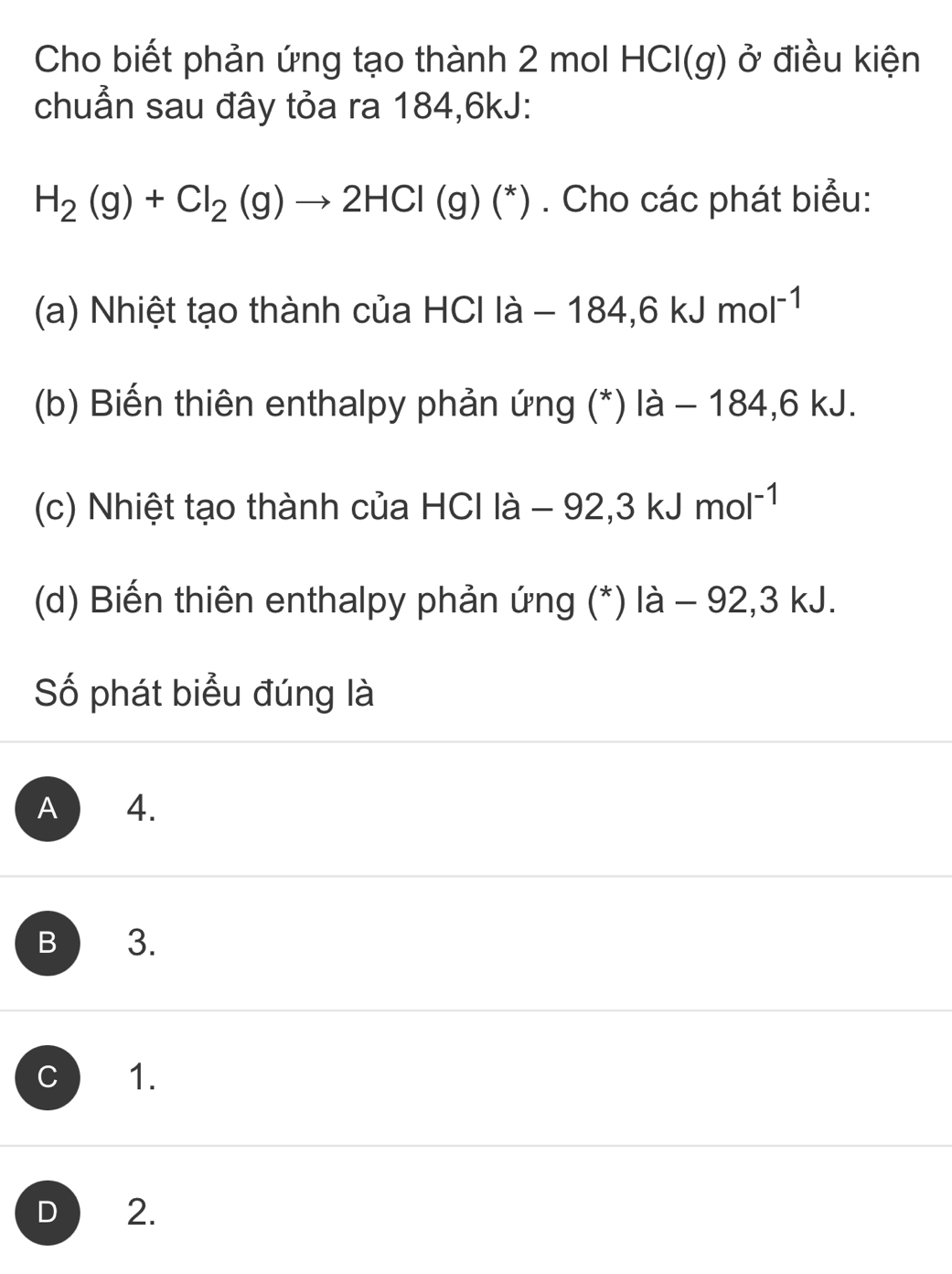 Cho biết phản ứng tạo thành 2 mol HCICl(g ở điều kiện
chuẩn sau đây tỏa ra 184, 6kJ :
H_2(g)+Cl_2(g)to 2HCl(g)(^*). Cho các phát biểu:
(a) Nhiệt tạo thành của HCIla-184,6kJmol^(-1)
(b) Biến thiên enthalpy phản ứng (*) a- 18 1 4.6 kJ.
(c) Nhiệt tạo thành của I 701 la-92, 3kJmol^(-1)
(d) Biến thiên enthalpy phản ứng (*) là - 92,3 kJ.
Số phát biểu đúng là
A 4.
B 3.
C 1.
D 2.