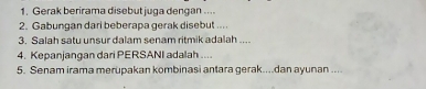 Gerak berirama disebut juga dengan .... 
2. Gabungan dari beberapa gerak disebut ... 
3. Salah satu unsur dalam senam ritmik adalah ... 
4. Kepanjangan dari PERSANI adalah .... 
5. Senam irama merupakan kombinasi antara gerak....dan ayunan ....