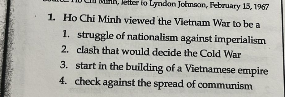 Chi Minh, letter to Lyndon Johnson, February 15, 1967 
1. Ho Chi Minh viewed the Vietnam War to be a 
1. struggle of nationalism against imperialism 
2. clash that would decide the Cold War 
3. start in the building of a Vietnamese empire 
4. check against the spread of communism