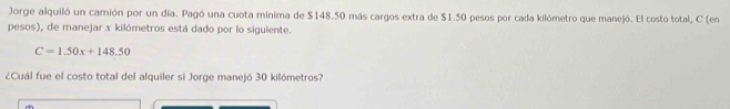 Jorge alquiló un camión por un día. Pagó una cuota mínima de $148.50 más cargos extra de $1.50 pesos por cada kilómetro que manejó. El costo total, C (en 
pesos), de manejar x kilómetros está dado por lo siguiente.
C=1.50x+148.50
¿Cuál fue el costo total del alquiler si Jorge manejó 30 kilómetros?