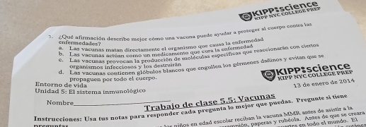 NIPP NYC COLLEGE PREF
3¿Qué afirmación describe mejor cómo una vacuna puede ayudar a proteger al suerpo contra las
enfermedades?
a. Las vacunas matan directamente el organismo que causa la enfermedad
b. Las vacunas actuan comó un medicamento que cura la enfermedad
e. Las vacunas provocán t or medica me molículas específicas que reaccionarán con ciertos
d. Las vacunas contienen globulos blancos que engullen los gérmenes dañinos y evitan que se
organismos infecciosos y los destruirán
KIPP:science KIPP NYC COLLEGE PREP
propaguen por todo el euerpo.
Entorno de v ida
13 de enero de 2014
Unidad 5: El sistema inmunológico
Trabajo de clase 5.5: Vacunas
Nombre
Instrucciones: Usa tus notas para responder cada pregunta lo mejor que puedas. Pregunte si tiene
niños en edad escolar reciban la vacuna MMR antes de asistir a la
upión, paperas y rubéola. Antes de que se creara
árica en todo el mundo. El