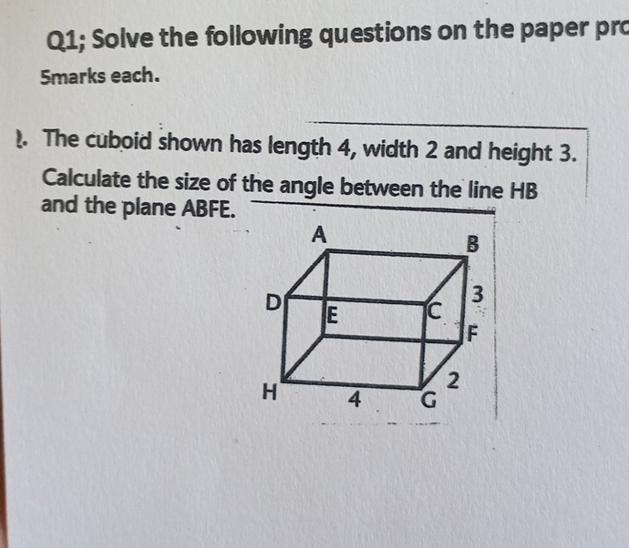 Q1; Solve the following questions on the paper pro 
5marks each. 
). The cuboid shown has length 4, width 2 and height 3. 
Calculate the size of the angle between the line HB
and the plane ABFE.