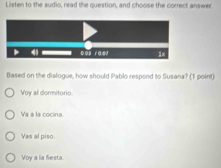 Listen to the audio, read the question, and choose the correct answer.
Based on the dialogue, how should Pablo respond to Susana? (1 point)
Voy al dormitorio.
Va a la cocina.
Vas al piso.
Voy a la fiesta.