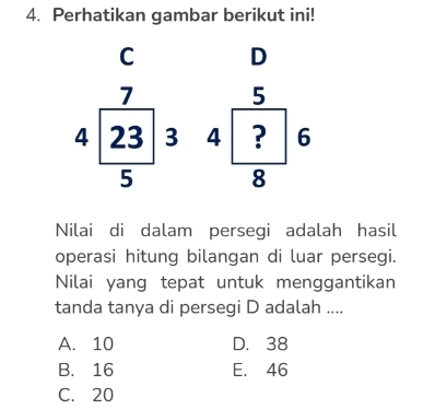 Perhatikan gambar berikut ini!
C D
5
beginarrayr 7 4encloselongdiv 23 5endarray 3 4 ? 6
8
Nilai di dalam persegi adalah hasil
operasi hitung bilangan di luar persegi.
Nilai yang tepat untuk menggantikan
tanda tanya di persegi D adalah ....
A. 10 D. 38
B. 16 E. 46
C. 20