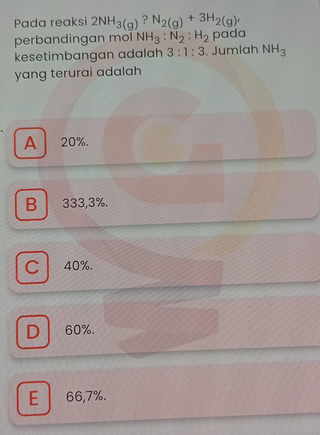 Pada reaksi 2NH_3(g) ? N_2(g)+3H_2(g), 
perbandingan mol NH_3:N_2:H_2 pada
kesetimbangan adalah 3:1:3. Jumlah NH_3
yang terurai adalah
A 20%.
B 333,3%.
C 40%.
D 60%.
E 66,7%.